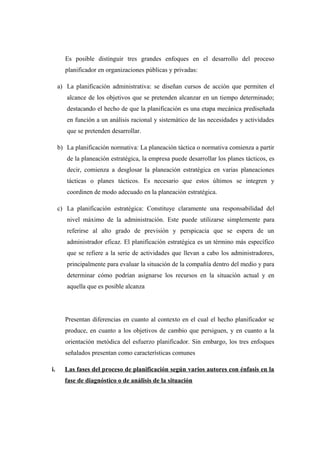 Es posible distinguir tres grandes enfoques en el desarrollo del proceso
planificador en organizaciones públicas y privadas:
a) La planificación administrativa: se diseñan cursos de acción que permiten el
alcance de los objetivos que se pretenden alcanzar en un tiempo determinado;
destacando el hecho de que la planificación es una etapa mecánica prediseñada
en función a un análisis racional y sistemático de las necesidades y actividades
que se pretenden desarrollar.
b) La planificación normativa: La planeación táctica o normativa comienza a partir
de la planeación estratégica, la empresa puede desarrollar los planes tácticos, es
decir, comienza a desglosar la planeación estratégica en varias planeaciones
tácticas o planes tácticos. Es necesario que estos últimos se integren y
coordinen de modo adecuado en la planeación estratégica.
c) La planificación estratégica: Constituye claramente una responsabilidad del
nivel máximo de la administración. Este puede utilizarse simplemente para
referirse al alto grado de previsión y perspicacia que se espera de un
administrador eficaz. El planificación estratégica es un término más específico
que se refiere a la serie de actividades que llevan a cabo los administradores,
principalmente para evaluar la situación de la compañía dentro del medio y para
determinar cómo podrían asignarse los recursos en la situación actual y en
aquella que es posible alcanza
Presentan diferencias en cuanto al contexto en el cual el hecho planificador se
produce, en cuanto a los objetivos de cambio que persiguen, y en cuanto a la
orientación metódica del esfuerzo planificador. Sin embargo, los tres enfoques
señalados presentan como características comunes
i. Las fases del proceso de planificación según varios autores con énfasis en la
fase de diagnóstico o de análisis de la situación
 