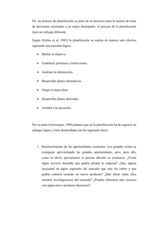 En un proceso de planificación se parte de un proyecto para la mejora de toma
de decisiones orientadas a un mejor desempeño, el proceso de la planificación
tiene un enfoque diferente.
Según (Eckles et al, 1982) la planificación se realiza de manera más efectiva
siguiendo una sucesión lógica:
• Definir el objetivo.
• Establecer premisas y restricciones.
• Analizar la información.
• Desarrollar planes alternativos.
• Elegir el mejor plan
• Desarrollar planes derivados
• Atender a la ejecución.
Por su parte (Gorostegui, 1989) plantea que en la planificación ha de seguirse un
enfoque lógico y bien desarrollado con las siguientes fases:
1. Reconocimiento de las oportunidades existentes: Los grandes éxitos se
consiguen aprovechando las grandes oportunidades, pero, para ello,
como es obvio, previamente es preciso advertir su existencia. ¿Existe
algún servicio deseable que podría prestar la empresa? ¿Hay alguna
necesidad en algún segmento del mercado que este sin cubrir y que
podría cubrirse creando un nuevo producto? ¿Qué dicen sobre ellos
nuestras investigaciones del mercado? ¿Pueden obtenerse más recursos
con algún nuevo producto financiero?
 