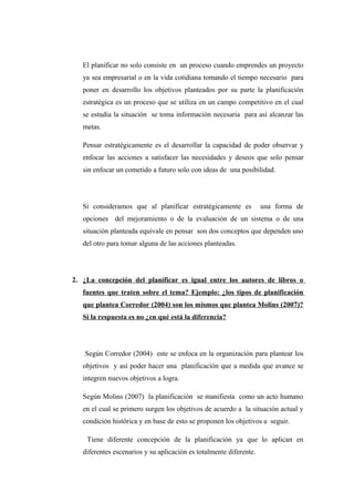 El planificar no solo consiste en un proceso cuando emprendes un proyecto
ya sea empresarial o en la vida cotidiana tomando el tiempo necesario para
poner en desarrollo los objetivos planteados por su parte la planificación
estratégica es un proceso que se utiliza en un campo competitivo en el cual
se estudia la situación se toma información necesaria para así alcanzar las
metas.
Pensar estratégicamente es el desarrollar la capacidad de poder observar y
enfocar las acciones a satisfacer las necesidades y deseos que solo pensar
sin enfocar un cometido a futuro solo con ideas de una posibilidad.
Si consideramos que al planificar estratégicamente es una forma de
opciones del mejoramiento o de la evaluación de un sistema o de una
situación planteada equivale en pensar son dos conceptos que dependen uno
del otro para tomar alguna de las acciones planteadas.
2. ¿La concepción del planificar es igual entre los autores de libros o
fuentes que traten sobre el tema? Ejemplo: ¿los tipos de planificación
que plantea Corredor (2004) son los mismos que plantea Molins (2007)?
Si la respuesta es no ¿en qué está la diferencia?
Según Corredor (2004) este se enfoca en la organización para plantear los
objetivos y así poder hacer una planificación que a medida que avance se
integren nuevos objetivos a logra.
Según Molins (2007) la planificación se manifiesta como un acto humano
en el cual se primero surgen los objetivos de acuerdo a la situación actual y
condición histórica y en base de esto se proponen los objetivos a seguir.
Tiene diferente concepción de la planificación ya que lo aplican en
diferentes escenarios y su aplicación es totalmente diferente.
 