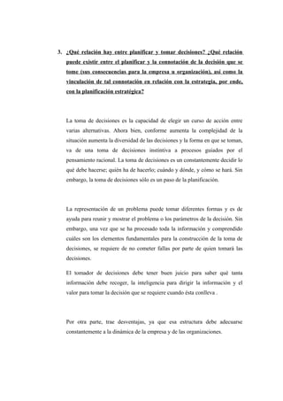 3. ¿Qué relación hay entre planificar y tomar decisiones? ¿Qué relación
puede existir entre el planificar y la connotación de la decisión que se
tome (sus consecuencias para la empresa u organización), así como la
vinculación de tal connotación en relación con la estrategia, por ende,
con la planificación estratégica?
La toma de decisiones es la capacidad de elegir un curso de acción entre
varias alternativas. Ahora bien, conforme aumenta la complejidad de la
situación aumenta la diversidad de las decisiones y la forma en que se toman,
va de una toma de decisiones instintiva a procesos guiados por el
pensamiento racional. La toma de decisiones es un constantemente decidir lo
qué debe hacerse; quién ha de hacerlo; cuándo y dónde, y cómo se hará. Sin
embargo, la toma de decisiones sólo es un paso de la planificación.
La representación de un problema puede tomar diferentes formas y es de
ayuda para reunir y mostrar el problema o los parámetros de la decisión. Sin
embargo, una vez que se ha procesado toda la información y comprendido
cuáles son los elementos fundamentales para la construcción de la toma de
decisiones, se requiere de no cometer fallas por parte de quien tomará las
decisiones.
El tomador de decisiones debe tener buen juicio para saber qué tanta
información debe recoger, la inteligencia para dirigir la información y el
valor para tomar la decisión que se requiere cuando ésta conlleva .
Por otra parte, trae desventajas, ya que esa estructura debe adecuarse
constantemente a la dinámica de la empresa y de las organizaciones.
 