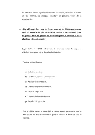 La estructura de una organización muestra los niveles jerárquicos existentes
en una empresa. La jerarquía constituye un principio básico de la
organización.
4. ¿Qué diferencia hay entre las fases o pasos de los distintos enfoques o
tipos de planificación que encontraron durante la investigación? ¿Son
los pasos o fases del proceso de planificar iguales o similares a los de
planificar estratégicamente?
Según (Eckles et al, 1982) se diferencian las fases ya mencionadas según en
el énfasis conceptual que le dan a la planificación.
Fases de la planificación:
a) Definir el objetivo.
b) Establecer premisas y restricciones.
c) Analizar la información.
d) Desarrollar planes alternativos.
e) Elegir el mejor plan
f) Desarrollar planes derivados
g) Atender a la ejecución.
Este se define como la capacidad se seguir ciertos parámetros para la
contribución de nuevas alternativas para un sistema o situación que se
presente.
 