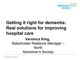 Getting it right for dementia:
Real solutions for improving
hospital care
________________________________________________________________________________________
alzheimers.org.uk
Veronica King,
Stakeholder Relations Manager –
North
Alzheimer’s Society
 