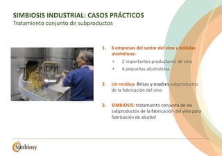 1. 6 empresas del sector del vino y bebidas
alcohólicas:
• 2 importantes productores de vino
• 4 pequeñas alcoholeras
2. Un residuo: Brisas y madres subproductos
de la fabricación del vino
3. SIMBIOSIS: tratamiento conjunto de los
subproductos de la fabricación del vino para
fabricación de alcohol
SIMBIOSIS INDUSTRIAL: CASOS PRÁCTICOS
Tratamiento conjunto de subproductos
 