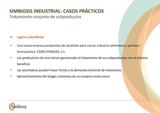 4. Logros y beneficios
• Una nueva empresa productora de alcoholes para uso en industria alimentaria, química i
farmacéutica: CADES PENEDES, S.L.
• Los productores de vino tienen garantizado el tratamiento de sus subproductos con el máximo
beneficio
• Las alcoholeras pueden hacer frente a la demanda creciente de inversiones
• Aprovechamiento del biogás y biomasa de sus propios restos secos
SIMBIOSIS INDUSTRIAL: CASOS PRÁCTICOS
Tratamiento conjunto de subproductos
 