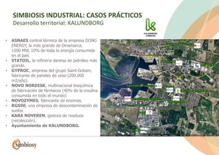 • ASNAES central térmica de la empresa DONG
ENERGY, la más grande de Dinamarca.
1500 MW, 10% de toda la energía consumida
en el país
• STATOIL, la refinería danesa de petróleo más
grande.
• GYPROC, empresa del grupo Saint-Gobain,
fabricante de paneles de yeso (200.000
m2/año).
• NOVO NORDISK, multinacional bioquímica
de fabricación de fármacos (40% de la insulina
consumida en todo el mundo)
• NOVOZYMES, fabricante de enzimas.
• RGS90, una empresa de descontaminación de
suelos
• KARA NOVEREN, gestora de residuos
(recolección).
• Ayuntamiento de KALUNDBORG.
SIMBIOSIS INDUSTRIAL: CASOS PRÁCTICOS
SIMBIOSIS INDUSTRIAL: CASOS PRÁCTICOS
Desarrollo territorial: KALUNDBORG
 
