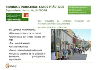 RESULTADOS KALUNDBORG:
•Ahorro de costes (y de recursos)
•Disminución del estrés hídrico del
lago
•Tracción de inversión
•Desarrollo turístico
•Centro universitario de referencia
•Influencia positiva en la población:
formación, participación,
capacitación...
Beneficio económico
Beneficio social
Beneficio ambiental
Los proyectos de simbiosis industrial son
económicamente autosuficientes
Aportan beneficios colaterales
SIMBIOSIS INDUSTRIAL: CASOS PRÁCTICOS
Desarrollo territorial: KALUNDBORG
 