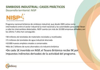 Programa nacional británico de simbiosis industrial, que desde 2005 actúa como
intermediario entre el sector industrial (a nivel nacional) y las autoridades para poder llevar
a cabo los intercambios detectados. NISP cuenta con más de 10.000 empresas afiliadas y en
los último 7 años han conseguido:
•38 millones de toneladas de materiales reciclados y reutilizados
•71 millones de toneladas de agua industrial ahorrada
•10.000 nuevos empleos creados o conservados
•Más de 2 billones de euros ahorrados a la industria británica
•De cada 1€ invertido en NISP, el Tesoro Británico recibe 9€ por
impuestos indirectos derivados de la actividad del programa.
SIMBIOSIS INDUSTRIAL: CASOS PRÁCTICOS
Desarrollo territorial: NISP
 