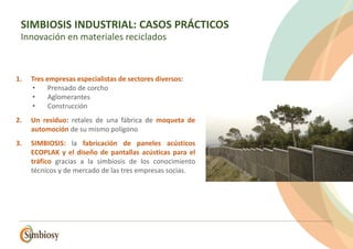 1. Tres empresas especialistas de sectores diversos:
• Prensado de corcho
• Aglomerantes
• Construcción
2. Un residuo: retales de una fábrica de moqueta de
automoción de su mismo polígono
3. SIMBIOSIS: la fabricación de paneles acústicos
ECOPLAK y el diseño de pantallas acústicas para el
tráfico gracias a la simbiosis de los conocimiento
técnicos y de mercado de las tres empresas socias.
SIMBIOSIS INDUSTRIAL: CASOS PRÁCTICOS
Innovación en materiales reciclados
 