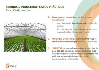 1. Dos empresas especialistas de dos sectores
económicos:
• John Baarda del Agroalimentario: cultivo de
tomates
• Terra Nitrogen Ltd. del Químico: productora
internacional de nitrógenos y etanol
2. Un residuo y una energía sobrante: CO2 y vapor
residual que Terra Nitrogen emitía a la atmósfera
3. SIMBIOSIS: un nuevo invernadero de John Baarda
para 300.000 plantas de tomate utilizando todo
el calor residual de Terra Nitrogen e inyectando el
CO2 sobrante en el substrato del cultivo
aumentando su rendimiento.
SIMBIOSIS INDUSTRIAL: CASOS PRÁCTICOS
Atracción de inversión
 