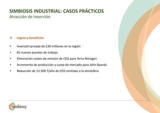 4. Logros y beneficios
• Inversión privada de £30 millones en la región
• 65 nuevos puestos de trabajo
• Eliminación costes de emisión de CO2 para Terra Nitrogen
• Incremento de producción y cuota de mercado para John Baarda
• Reducción de 12.500 T/año de CO2 emitidas a la atmósfera
SIMBIOSIS INDUSTRIAL: CASOS PRÁCTICOS
Atracción de inversión
 