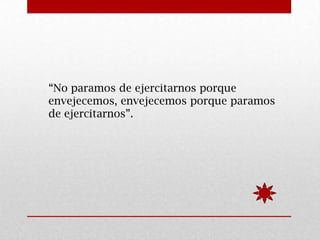 “No paramos de ejercitarnos porque
envejecemos, envejecemos porque paramos
de ejercitarnos”.
 