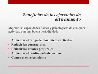 Beneficios de los ejercicios de
                            estiramiento

Mejorar las capacidades físicas y psicológicas de cualquier
actividad con una buena periodicidad:

•   Aumentar el rango de movimiento articular
•   Reducir las contracturas
•   Reducir los dolores posturales
•   Aumentar el rendimiento deportivo
•   Contra el envejecimiento
 