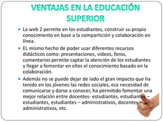  La web 2 permite en los estudiantes, construir su propio
  conocimiento en base a la compartición y colaboración en
  línea.
 EL mismo hecho de poder usar diferentes recursos
  didácticos como: presentaciones, videos, foros,
  comentarios permite captar la atención de los estudiantes
  y llegar a fomentar en ellos el conocimiento basado en la
  colaboración.
 Además no se puede dejar de lado el gran impacto que ha
  tenido en los jóvenes las redes sociales, esa necesidad de
  comunicarse y darse a conocer, ha permitido fomentar una
  mejor relación entre docentes- estudiantes, estudiantes –
  estudiantes, estudiantes – administrativos, docentes –
  administrativos, etc.
 