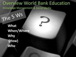 Overview World Bank Education Knowledge Management & Social Media  The 5 Ws What  When/Where  Why  (How)  Who 