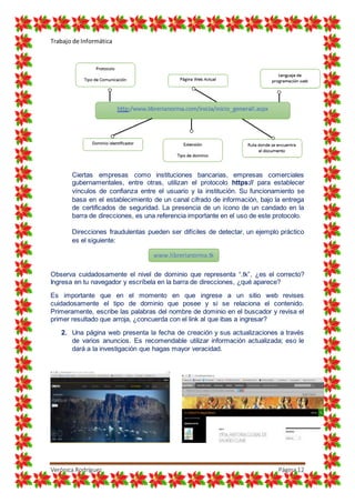 Trabajo de Informática
Verónica Rodríguez Página12
Ciertas empresas como instituciones bancarias, empresas comerciales
gubernamentales, entre otras, utilizan el protocolo https:// para establecer
vínculos de confianza entre el usuario y la institución. Su funcionamiento se
basa en el establecimiento de un canal cifrado de información, bajo la entrega
de certificados de seguridad. La presencia de un ícono de un candado en la
barra de direcciones, es una referencia importante en el uso de este protocolo.
Direcciones fraudulentas pueden ser difíciles de detectar, un ejemplo práctico
es el siguiente:
Observa cuidadosamente el nivel de dominio que representa “.tk”, ¿es el correcto?
Ingresa en tu navegador y escríbela en la barra de direcciones, ¿qué aparece?
Es importante que en el momento en que ingrese a un sitio web revises
cuidadosamente el tipo de dominio que posee y si se relaciona el contenido.
Primeramente, escribe las palabras del nombre de dominio en el buscador y revisa el
primer resultado que arroja, ¿concuerda con el link al que ibas a ingresar?
2. Una página web presenta la fecha de creación y sus actualizaciones a través
de varios anuncios. Es recomendable utilizar información actualizada; eso le
dará a la investigación que hagas mayor veracidad.
www.librerianorma.tk
 