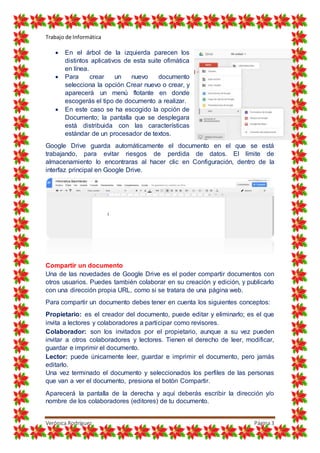 Trabajo de Informática
Verónica Rodríguez Página3
 En el árbol de la izquierda parecen los
distintos aplicativos de esta suite ofimática
en línea.
 Para crear un nuevo documento
selecciona la opción Crear nuevo o crear, y
aparecerá un menú flotante en donde
escogerás el tipo de documento a realizar.
 En este caso se ha escogido la opción de
Documento; la pantalla que se desplegara
está distribuida con las características
estándar de un procesador de textos.
Google Drive guarda automáticamente el documento en el que se está
trabajando, para evitar riesgos de perdida de datos. El límite de
almacenamiento lo encontraras al hacer clic en Configuración, dentro de la
interfaz principal en Google Drive.
Compartir un documento
Una de las novedades de Google Drive es el poder compartir documentos con
otros usuarios. Puedes también colaborar en su creación y edición, y publicarlo
con una dirección propia URL, como si se tratara de una página web.
Para compartir un documento debes tener en cuenta los siguientes conceptos:
Propietario: es el creador del documento, puede editar y eliminarlo; es el que
invita a lectores y colaboradores a participar como revisores.
Colaborador: son los invitados por el propietario, aunque a su vez pueden
invitar a otros colaboradores y lectores. Tienen el derecho de leer, modificar,
guardar e imprimir el documento.
Lector: puede únicamente leer, guardar e imprimir el documento, pero jamás
editarlo.
Una vez terminado el documento y seleccionados los perfiles de las personas
que van a ver el documento, presiona el botón Compartir.
Aparecerá la pantalla de la derecha y aquí deberás escribir la dirección y/o
nombre de los colaboradores (editores) de tu documento.
 