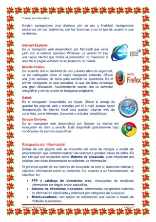 Trabajo de Informática
Verónica Rodríguez Página5
Existen navegadores muy diversos por su uso y finalidad: navegadores
exclusivos de una plataforma, por las funciones y por el tipo de usuario al que
se destina.
Internet Explorer:
Es el navegador web desarrollado por Microsoft que viene
junto con el sistema operativo Windows. La versión 10 trae
una nueva interfaz que brinda la posibilidad de maximizar al
área de la página evitando la acumulación de barras.
Mozilla Firefox:
De acuerdo con su facilidad de uso y niveles altos de seguridad,
se ha catalogado como el mejor navegador existente. Ofrece
una gran variedad de skins para cambiar de apariencia. Es el
primer navegador en usar pestañas, lo que sin duda constituye
una gran innovación. Adicionalmente cuenta con un corrector
ortográfico y con la opción de búsqueda progresiva.
Safari:
Es el navegador desarrollado por Apple. Ofrece la ventaja de
guardar las páginas web y enviarlas por el e-mail, aunque hayan
desaparecido de Internet. Ideal para guardar páginas web de
corta vida, como informes, bancarios o artículos estadísticos.
Google Chrome:
Es un navegador web desarrollado por Google. La interfaz del
navegador es clara y sencilla. Está disponible gratuitamente bajo
condiciones de servicio específicas.
Búsqueda de Información
Detrás de una página web se encuentra una serie de códigos o scripts de
programación, que permiten realizar una solicitud a grandes bases de datos. Es
por ello que son conocidos como Motores de búsqueda, pues relacionan una
solicitud con sitios almacenados en sistemas de información.
El principal aporte de los motores de búsqueda ha sido el, relacionar ordenar y
clasificar información sobre su contenido. De acuerdo a su funcionamiento, se
clasifican en:
 FTP y catálogo de directorios web: encargados de recolectar
información sin ningún orden específico.
 Sistema de directorios indexados: conformados por grandes sistemas
de información clasificada y ordenada por categorías de búsqueda.
 Metabuscadores: son robots de información que buscan a través de
múltiples buscadores.
 