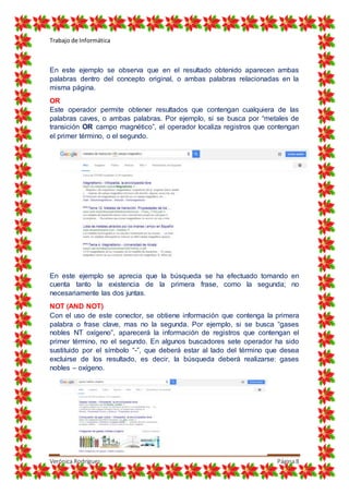 Trabajo de Informática
Verónica Rodríguez Página8
En este ejemplo se observa que en el resultado obtenido aparecen ambas
palabras dentro del concepto original, o ambas palabras relacionadas en la
misma página.
OR
Este operador permite obtener resultados que contengan cualquiera de las
palabras caves, o ambas palabras. Por ejemplo, si se busca por “metales de
transición OR campo magnético”, el operador localiza registros que contengan
el primer término, o el segundo.
En este ejemplo se aprecia que la búsqueda se ha efectuado tomando en
cuenta tanto la existencia de la primera frase, como la segunda; no
necesariamente las dos juntas.
NOT (AND NOT)
Con el uso de este conector, se obtiene información que contenga la primera
palabra o frase clave, mas no la segunda. Por ejemplo, si se busca “gases
nobles NT oxígeno”, aparecerá la información de registros que contengan el
primer término, no el segundo. En algunos buscadores sete operador ha sido
sustituido por el símbolo “-”, que deberá estar al lado del término que desea
excluirse de los resultado, es decir, la búsqueda deberá realizarse: gases
nobles – oxígeno.
 