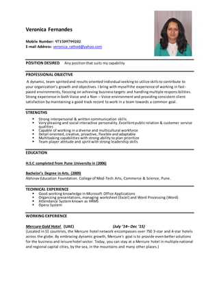 Veronica Fernandes
Mobile Number: 971509799202
E-mail Address: veronica_rathod@yahoo.com
POSITION DESIRED Any position that suits my capability
PROFESSIONAL OBJECTIVE
A dynamic, team spiritedand results oriented individual seeking to utilize skillsto contribute to
your organization’s growth and objectives. I bring with myself the experience of working in fast-
paced environments, focusing on achieving businesstargets and handling multiple responsibilities.
Strong experience in both Voice and a Non – Voice environment and providing consistent client
satisfaction by maintaining a good track record to work in a team towards a common goal.
STRENGTHS
 Strong interpersonal & written communication skills
 Very pleasing and social interactive personality. Excellentpublic relation & customer service
qualities
 Capable of working in a diverse and multicultural workforce
 Detail oriented, creative, proactive, flexible and adaptable
 Multitasking capabilities with strong ability to plan prioritize
 Team player attitude and spirit with strong leadership skills
EDUCATION
H.S.C completed from Pune University in (2006)
Bachelor’s Degree in Arts. (2009)
Abhinav Education Foundation. College of Mod-Tech Arts, Commerce & Science, Pune.
TECHNICAL EXPERIENCE
 Good working knowledge in Microsoft Office Applications
 Organizing presentations, managing worksheet (Excel) and Word Processing (Word)
 Attendance System known as HRMS
 Opera System
WORKING EXPERIENCE
Mercure Gold Hotel (UAE) (July ’14– Dec ’15)
(Located in 51 countries, the Mercure hotel network encompasses over 750 3-star and 4-star hotels
across the globe. By embracing dynamic growth, Mercure's goal is to provide even better solutions
for the business and leisure hotel sector. Today, you can stay at a Mercure hotel in multiple national
and regional capital cities, by the sea, in the mountains and many other places.)
 