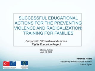 SUCCESSFUL EDUCATIONAL
ACTIONS FOR PREVENTING
VIOLENCE AND RADICALIZATION:
TRAINING FOR FAMILIES
Verónica Rivera
Secondary Public School “Almina”
Ceuta, Spain
The 23rd Meeting of the Council of Europe Network of Co-
ordinators for Education for Democratic Citizenship and
Human Rights Education
Istanbul, Turkey
April 16, 2015
 