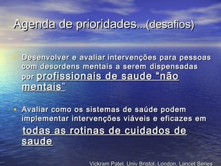 Agenda de prioridadesAgenda de prioridades...(...(desafiosdesafios))
• Desenvolver e avaliarDesenvolver e avaliar intervenções para pessoasintervenções para pessoas
com desordens mentais a seremcom desordens mentais a serem dispensadasdispensadas
porpor profissionais de saude “nãoprofissionais de saude “não
mentaismentais””
• Avaliar como os sistemas de saúde podemAvaliar como os sistemas de saúde podem
implementar intervenções viáveis e eficazes emimplementar intervenções viáveis e eficazes em
todas as rotinas de cuidados detodas as rotinas de cuidados de
saudesaude
Vickram Patel, Univ Bristol, London, Lancet SeriesVickram Patel, Univ Bristol, London, Lancet Series
 