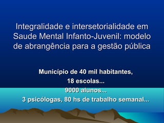 Integralidade e intersetorialidade emIntegralidade e intersetorialidade em
Saude Mental Infanto-Juvenil: modeloSaude Mental Infanto-Juvenil: modelo
de abrangência para a gestão públicade abrangência para a gestão pública
Município de 40 mil habitantes,Município de 40 mil habitantes,
18 escolas...18 escolas...
9000 alunos...9000 alunos...
3 psicólogas, 80 hs de trabalho semanal...3 psicólogas, 80 hs de trabalho semanal...
 