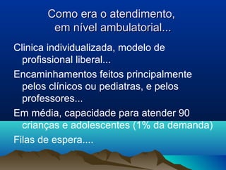 Como era o atendimento,Como era o atendimento,
em nível ambulatorial...em nível ambulatorial...
Clinica individualizada, modelo de
profissional liberal...
Encaminhamentos feitos principalmente
pelos clínicos ou pediatras, e pelos
professores...
Em média, capacidade para atender 90
crianças e adolescentes (1% da demanda)
Filas de espera....
 