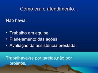 Como era o atendimento...Como era o atendimento...
Não havia:
• Trabalho em equipe
• Planejamento das ações
• Avaliação da assistência prestada.
Trabalhava-se por tarefas,não por
projetos...
 
