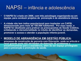 NAPSINAPSI –– infância e adolescênciainfância e adolescência
• O NAPSI foi criado em 2006, com três psicólogas organizando-se em
equipe, para conduzir projetos de prevenção e de assistência clínica.
• A cidade não tem índice populacional para implantar um CAPSI,
dimensionado para mais de 100.000 habitantes. Por essa razão, o
NAPSI foi idealizado para praticar os pressupostos de Saúde Coletiva,
enfatizando a ntersetorialidade no intuito de identificar as demandas,
promover o acesso e atender a população infanto-juvenil.
• MODELO DE ABRANGÊNCIA EM GESTÃO PÚBLICA:
processo de construção de parceria com Educação, onde se articula e
recai grande parte das atividades de detecção de problemas e
encaminhamento para a assistência, além de ser espaço privilegiado
para a prevenção e promoção da saúde.
 