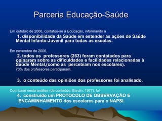 Parceria Educação-SaúdeParceria Educação-Saúde
Em outubro de 2006, contatou-se a Educação, informando a
1. disponibilidade da Saúde em estender as ações de Saúde
Mental Infanto-Juvenil para todas as escolas.
Em novembro de 2006,
2. todos os professores (263) foram contatados para
opinarem sobre as dificuldades e facilidades relacionadas à
Saúde Mental,(como as percebiam nos escolares).
70% dos professores participaram.
3. o conteúdo das opiniões dos professores foi analisado.
Com base nesta análise (de conteúdo, Bardin, 1977), foi
4. construído um PROTOCOLO DE OBSERVAÇÃO E
ENCAMINHAMENTO dos escolares para o NAPSI.
 