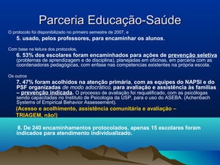 Parceria Educação-SaúdeParceria Educação-Saúde
O protocolo foi disponibilizado no primeiro semestre de 2007, e
5. usado, pelos professores, para encaminhar os alunos.
Com base na leitura dos protocolos,
6. 53% dos escolares foram encaminhados para ações de prevenção seletiva
(problemas de aprendizagem e de disciplina), planejadas em oficinas, em parceria com as
coordenadoras pedagógicas, com enfase nas competencias existentes na própria escola.
Os outros
7. 47% foram acolhidos na atenção primária, com as equipes do NAPSI e do
PSF organizadas de modo adocrático, para avaliação e assistência às familias
– prevenção indicada. O processo de avaliação foi requalificado, com as psicólogas
sendo capacitadas no Instituto de Psicologia da USP, para o uso do ASEBA. (Achenbach
Systems of Empirical Behavior Assessement).
(Acesso e acolhimento, assistência comunitária e avaliação –
TRIAGEM, não!)
8. De 240 encaminhamentos protocolados, apenas 15 escolares foram
indicados para atendimento individualizado.
 