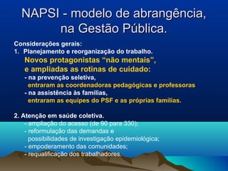 NAPSI - modelo de abrangência,NAPSI - modelo de abrangência,
na Gestão Pública.na Gestão Pública.
Considerações gerais:
1. Planejamento e reorganização do trabalho.
Novos protagonistas “não mentais”,
e ampliadas as rotinas de cuidado:
- na prevenção seletiva,
entraram as coordenadoras pedagógicas e professoras
- na assistência às familias,
entraram as equipes do PSF e as próprias famílias.
2. Atenção em saúde coletiva.
- ampliação do acesso (de 90 para 330);
- reformulação das demandas e
possibilidades de investigação epidemiológica;
- empoderamento das comunidades;
- requalificação dos trabalhadores.
 