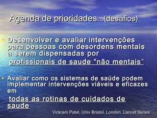 Agenda de prioridadesAgenda de prioridades...(...(desafios)desafios)
• Desenvolver e avaliarDesenvolver e avaliar intervençõesintervenções
para pessoas com desordens mentaispara pessoas com desordens mentais
a serem dispensadas pora serem dispensadas por
profissionais de saude “não mentaisprofissionais de saude “não mentais ””
• Avaliar como os sistemas de saúde podemAvaliar como os sistemas de saúde podem
implementar intervenções viáveis e eficazesimplementar intervenções viáveis e eficazes
emem
todas as rotinas de cuidados detodas as rotinas de cuidados de
saudesaude
Vickram Patel, Univ Bristol, London, Lancet SeriesVickram Patel, Univ Bristol, London, Lancet Series
 