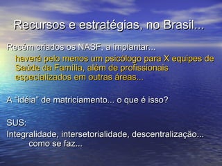 Recursos e estratégias, no Brasil...Recursos e estratégias, no Brasil...
Recém criados os NASF, a implantar...Recém criados os NASF, a implantar...
haverá pelo menos um psicólogo para X equipes dehaverá pelo menos um psicólogo para X equipes de
Saúde da Família, além de profissionaisSaúde da Família, além de profissionais
especializados em outras áreas...especializados em outras áreas...
A “idéia” de matriciamento... o que é isso?A “idéia” de matriciamento... o que é isso?
SUS:SUS:
Integralidade, intersetorialidade, descentralização...Integralidade, intersetorialidade, descentralização...
como se faz...como se faz...
 
