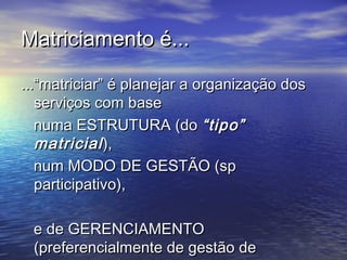Matriciamento é...Matriciamento é...
...“matriciar” é planejar a organização dos...“matriciar” é planejar a organização dos
serviços com baseserviços com base
numa ESTRUTURA (donuma ESTRUTURA (do “tipo”“tipo”
matricialmatricial),),
num MODO DE GESTÃO (spnum MODO DE GESTÃO (sp
participativo),participativo),
e de GERENCIAMENTOe de GERENCIAMENTO
(preferencialmente de gestão de(preferencialmente de gestão de
 