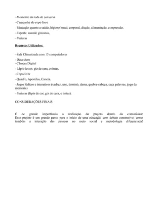 –Momento da roda de conversa
–Campanha do copo livre
–Educação quanto a saúde, higiene bucal, corporal, dicção, alimentação, e expressão.
–Esporte, usando gincanas,
–Pinturas

Recursos Utilizados:

–Sala Climatizada com 15 computadores
–Data show
–Câmera Digital
–Lápis de cor, giz de cera, e tintas,
–Copo livre
–Quadro, Apostilas, Caneta.
–Jogos lúdicos e interativos (xadrez, uno, dominó, dama, quebra-cabeça, caça palavras, jogo da
memoria)
–Pinturas (lápis de cor, giz de cera, e tintas).

CONSIDERAÇÕES FINAIS


É de grande importância a realização do projeto dentro da comunidade
Esse projeto é um grande passo para o inicio de uma educação com debate construtivo, como
também a interação das pessoas no meio social e metodologia diferenciada!
 