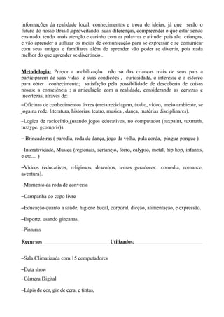 informações da realidade local, conhecimentos e troca de ideias, já que serão o
futuro do nosso Brasil ,aproveitando suas diferenças, compreender o que estar sendo
ensinado, tendo mais atenção e carinho com as palavras e atitude, pois são crianças,
e vão aprender a utilizar os meios de comunicação para se expressar e se comunicar
com seus amigos e familiares além de aprender vão poder se divertir, pois nada
melhor do que aprender se divertindo .


Metodologia: Propor a mobilização não só das crianças mais de seus pais a
participarem de suas vidas e suas condições , curiosidade, o interesse e o esforço
para obter conhecimento; satisfação pela possibilidade de descoberta de coisas
novas; a consciência ; a articulação com a realidade, considerando as certezas e
incertezas, através de:
–Oficinas de conhecimentos livres (meta reciclagem, áudio, vídeo, meio ambiente, se
joga na rede, literatura, historias, teatro, musica , dança, matérias disciplinares).
–Logica de raciocínio (usando jogos educativos, no computador (tuxpaint, tuxmath,
tuxtype, gcompris)).

– Brincadeiras ( parodia, roda de dança, jogo da velha, pula corda, pingue-pongue )

–Interatividade, Musica (regionais, sertanejo, forro, calypso, metal, hip hop, infantis,
e etc.... )

–Vídeos (educativos, religiosos, desenhos, temas geradores: comedia, romance,
aventura).

–Momento da roda de conversa

–Campanha do copo livre

–Educação quanto a saúde, higiene bucal, corporal, dicção, alimentação, e expressão.

–Esporte, usando gincanas,
–Pinturas

Recursos                                   Utilizados:


–Sala Climatizada com 15 computadores

–Data show
–Câmera Digital

–Lápis de cor, giz de cera, e tintas,
 