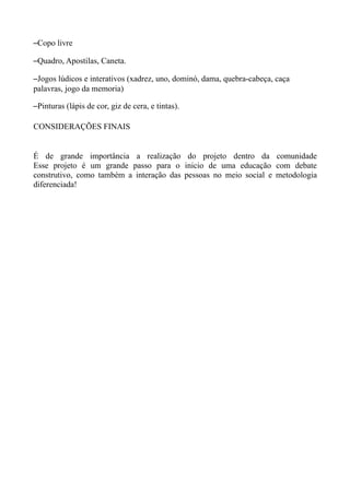 –Copo livre

–Quadro, Apostilas, Caneta.

–Jogos lúdicos e interativos (xadrez, uno, dominó, dama, quebra-cabeça, caça
palavras, jogo da memoria)

–Pinturas (lápis de cor, giz de cera, e tintas).

CONSIDERAÇÕES FINAIS


É de grande importância a realização do projeto dentro da comunidade
Esse projeto é um grande passo para o inicio de uma educação com debate
construtivo, como também a interação das pessoas no meio social e metodologia
diferenciada!
 