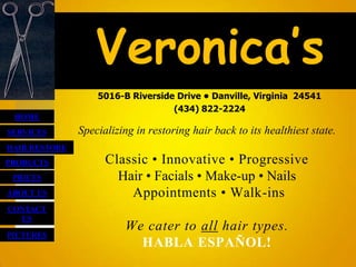 Veronica’s
                   5016-B Riverside Drive • Danville, Virginia 24541
                                   (434) 822-2224
 HOME
SERVICES       Specializing in restoring hair back to its healthiest state.
HAIR RESTORE
PRODUCTS             Classic • Innovative • Progressive
 PRICES                Hair • Facials • Make-up • Nails
ABOUT US                 Appointments • Walk-ins
CONTACT
  US
                         We cater to all hair types.
PICTURES
                           HABLA ESPAÑOL!
 