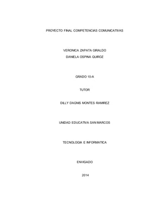 PROYECTO FINAL COMPETENCIAS COMUNICATIVAS 
VERONICA ZAPATA GIRALDO 
DANIELA OSPINA QUIROZ 
GRADO 10-A 
TUTOR 
DILLY DAGNIS MONTES RAMIREZ 
UNIDAD EDUCATIVA SAN MARCOS 
TECNOLOGIA E INFORMATICA 
ENVIGADO 
2014 
 