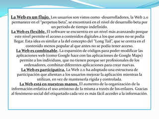 La Web es un flujo. Los usuarios son vistos como -desarrolladores, la Web 2.0
permanece en el “perpetuo beta”, se encontrará en el nivel de desarrollo beta por
                          un periodo de tiempo indefinido.
La Web es flexible. El software se encuentra en un nivel más avanzando porque
   este nivel permite el acceso a contenidos digitales a los que antes no se podía
  llegar. Esta idea es similar a la del concepto del “Long Tail”, que se centra en el
          contenido menos popular al que antes no se podía tener acceso.
    La Web es combinable. La expansión de códigos para poder modificar las
    aplicaciones web (como Google hace con las aplicaciones de Google Maps)
      permite a los individuos, que no tienen porque ser profesionales de los
         ordenadores, combinar diferentes aplicaciones para crear nuevas.
       La Web es participativa. La Web 2.0 ha adoptado una estructura de
    participación que alientan a los usuarios mejorar la aplicación mientras la
                 utilizan, en vez de mantenerla rígida y controlada.
      La Web está en nuestras manos. El aumento de la organización de la
información enfatiza el uso amistoso de la misma a través de los enlaces. Gracias
al fenómeno social del etiquetado cada vez es más fácil acceder a la información.
 