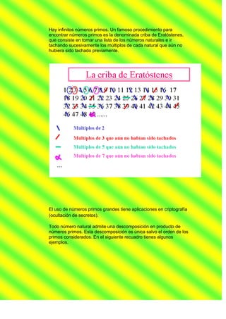 Hay infinitos números primos. Un famoso procedimiento para
encontrar números primos es la denominada criba de Eratóstenes,
que consiste en tomar una lista de los números naturales e ir
tachando sucesivamente los múltiplos de cada natural que aún no
hubiera sido tachado previamente.




El uso de números primos grandes tiene aplicaciones en criptografía
(ocultación de secretos).

Todo número natural admite una descomposición en producto de
números primos. Esta descomposición es única salvo el orden de los
primos considerados. En el siguiente recuadro tienes algunos
ejemplos.
 