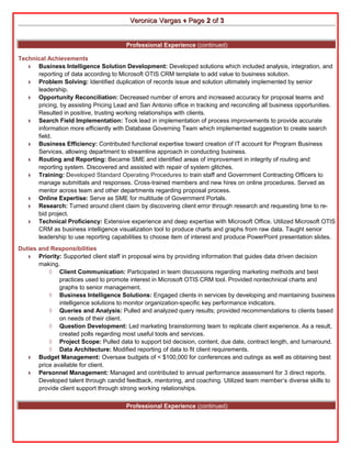 VVeerroonniiccaa VVaarrggaass ♦ PPaaggee 22 ooff 33 
Professional Experience (continued) 
Technical Achievements 
♦ Business Intelligence Solution Development: Developed solutions which included analysis, integration, and 
reporting of data according to Microsoft OTIS CRM template to add value to business solution. 
♦ Problem Solving: Identified duplication of records issue and solution ultimately implemented by senior 
leadership. 
♦ Opportunity Reconciliation: Decreased number of errors and increased accuracy for proposal teams and 
pricing, by assisting Pricing Lead and San Antonio office in tracking and reconciling all business opportunities. 
Resulted in positive, trusting working relationships with clients. 
♦ Search Field Implementation: Took lead in implementation of process improvements to provide accurate 
information more efficiently with Database Governing Team which implemented suggestion to create search 
field. 
♦ Business Efficiency: Contributed functional expertise toward creation of IT account for Program Business 
Services, allowing department to streamline approach in conducting business. 
♦ Routing and Reporting: Became SME and identified areas of improvement in integrity of routing and 
reporting system. Discovered and assisted with repair of system glitches. 
♦ Training: Developed Standard Operating Procedures to train staff and Government Contracting Officers to 
manage submittals and responses. Cross-trained members and new hires on online procedures. Served as 
mentor across team and other departments regarding proposal process. 
♦ Online Expertise: Serve as SME for multitude of Government Portals. 
♦ Research: Turned around client claim by discovering client error through research and requesting time to re-bid 
project. 
♦ Technical Proficiency: Extensive experience and deep expertise with Microsoft Office. Utilized Microsoft OTIS 
CRM as business intelligence visualization tool to produce charts and graphs from raw data. Taught senior 
leadership to use reporting capabilities to choose item of interest and produce PowerPoint presentation slides. 
Duties and Responsibilities 
♦ Priority: Supported client staff in proposal wins by providing information that guides data driven decision 
making. 
◊ Client Communication: Participated in team discussions regarding marketing methods and best 
practices used to promote interest in Microsoft OTIS CRM tool. Provided nontechnical charts and 
graphs to senior management. 
◊ Business Intelligence Solutions: Engaged clients in services by developing and maintaining business 
intelligence solutions to monitor organization-specific key performance indicators. 
◊ Queries and Analysis: Pulled and analyzed query results; provided recommendations to clients based 
on needs of their client. 
◊ Question Development: Led marketing brainstorming team to replicate client experience. As a result, 
created polls regarding most useful tools and services. 
◊ Project Scope: Pulled data to support bid decision, content, due date, contract length, and turnaround. 
◊ Data Architecture: Modified reporting of data to fit client requirements. 
♦ Budget Management: Oversaw budgets of < $100,000 for conferences and outings as well as obtaining best 
price available for client. 
♦ Personnel Management: Managed and contributed to annual performance assessment for 3 direct reports. 
Developed talent through candid feedback, mentoring, and coaching. Utilized team member’s diverse skills to 
provide client support through strong working relationships. 
Professional Experience (continued) 
 