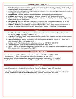 VVeerroonniiccaa VVaarrggaass ♦ PPaaggee 33 ooff 33 
♦ Marketing: Acquire, retain, reactivate, upgrade, and promote loyalty of clients by contacting clients directly to 
determine needs and level of satisfaction. 
♦ Promotions: Held internal trade show, promoted vice president’s town hall meeting, and shared information on 
winning proposals by word of mouth. 
♦ Presentations: Delivered reports to senior management, demonstrating product capabilities. 
♦ Invoicing: Assisted client staff with invoicing problems; guided new staff on system and process. 
♦ Communication with Nontechnical Audiences: Produced reports that integrated pie charts and graphs to 
explain trends to client management. 
♦ Modifications: Built and / or scoped modifications to relational data schemas within Microsoft OTIS CRM 
reporting tool to track and report on client relationships among departments. 
♦ Statistical Methods: Used probability measures to forecast bid success, rolling metrics as comparisons of 
samples to compare month-to-month activity, and regression analysis to determine progress of bids. 
Recognition 
♦ Thank You Award, for contributing to successful development and implementation of Booz Allen Hamilton 
Opportunity Tracking Information System (OTIS). 
♦ Employee of the Month Award, for going above and beyond call of duty to support team with conflict resolution 
and analysis, July 2011. 
♦ 4 Performance / Team Awards, in recognition of outstanding client service and support for 2 teams, March 
2004, June 2009, March 2010 and March 2011. 
♦ Madison Who’s Who, for contributions to business community, 2007-2008, 2009-2010. 
♦ Team Appreciation Award, for efforts toward contract success, March 2006. 
♦ 3 High 5 Awards, for developing Investment Analysis Tool, April 2003; stepping in as Deputy Manager, August 
2006; and exemplary client support, March 2007. 
Education and Certification 
Information Technology, Visual Communication Program, University of Phoenix, 2003 to 2006 
Criminal Justice, 15 credits, California Coast University, Santa Ana, CA, 2007 to 2013 
Microsoft SharePoint Administration and Customization Certification, Washington, D.C., July 2006 
Many leadership development courses through Booz Allen Hamilton, full list available upon request 
Memberships 
National Association of Professional Women, Fairfax County, VA, Chapter, August 2014 to present 
National Geographic Society, May 2010 to present - Support this nonprofit scientific and educational organization 
chartered in 1888 for diffusing geographic knowledge and promoting research and exploration. 
