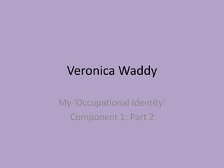 Veronica Waddy
My ‘Occupational Identity’
Component 1: Part 2
 
