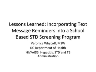 Lessons	
  Learned:	
  Incorpora.ng	
  Text	
  
Message	
  Reminders	
  into	
  a	
  School	
  
Based	
  STD	
  Screening	
  Program	
  
Veronica	
  Whycoﬀ,	
  MSW	
  
DC	
  Department	
  of	
  Health	
  
HIV/AIDS,	
  Hepa..s,	
  STD	
  and	
  TB	
  
Administra.on	
  	
  
	
  
 