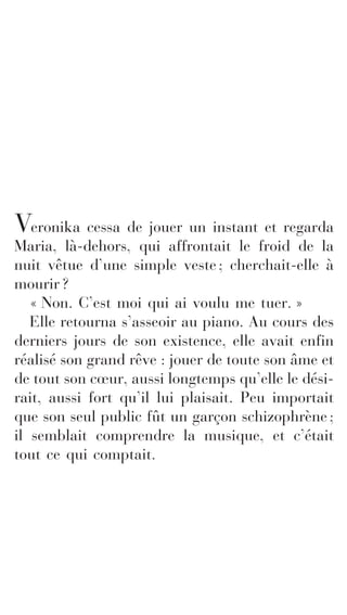 Veronika cessa de jouer un instant et regarda 
Maria, là-dehors, qui affrontait le froid de la 
nuit vêtue d’une simple veste ; cherchait-elle à 
mourir ? 
« Non. C’est moi qui ai voulu me tuer. » 
Elle retourna s’asseoir au piano. Au cours des 
derniers jours de son existence, elle avait enfin 
réalisé son grand rêve : jouer de toute son âme et 
de tout son coeur, aussi longtemps qu’elle le dési-rait, 
aussi fort qu’il lui plaisait. Peu importait 
que son seul public fût un garçon schizophrène ; 
il semblait comprendre la musique, et c’était 
tout ce qui comptait. 
 