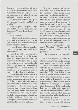 hace que cree una realidad sólo para        El gran problema del envene-
él. El caso puede evolucionar hasta      namiento por Amargura es que
la ausencia completa, o puede tener      las pasiones —odio, amor, deses-
mejorias, que le permiten llevar una     peración, entusiasmo, curiosidad—
vida prácdcamente normal.                también dejan de manifestarse.
    —Grear una realidad sólo para        Después de algún tiempo, al amar-
él —repitió Veronika—. ¿Qué es la        gado no le queda deseo alguno. No
reafidad?                                tiene la voluntad ni de vivir, ni de
    —Es lo que la mayoría creyó          morir. La única gran ventaja de
que debía ser. No necesariamente         este mal, desde el punto de vista
lo mejor. ¿Ve usted qué llevo en el      social, es que se transforma en una
cuello?                                  regla y, por ende, la internación ya
    —Una corbata.                        no se vuelve necesaria, salvo en los
    —Muy bien. Mas si le pregunto        casos en que la intoxicación es tan
a un loco y a una persona normal         fuerte que el comportamiento del
qué es esto, será considerado sano       enfermo afecta a los demás.
quien diga: una corbata.                    —¿Qué le ocurre, doctor? —pre-
    —Usted ha tenido que concluir        guntó Veronika—. Parece que ha
que no estoy loca, pues di el nom-       entrado en el mundo de sus
bre correcto.                            pacientes.
    «Usted no está loca», pensó el          —Ya se puede ir —le contestó.
Dr. Igor. Atentar contra la propia
vida era propio del ser humano;              El piano empezó a sonar. La
conocía a mucha gente que lo hacía       chica parecía tener mucha energía
y de todos modos continuaba allá         para pasarse toda la noche en vela.
afuera, aparentando inocencia y              Desde que aquella joven había
normalidad. Al poco tiempo se            entrado en el sanatorio, muchos
mataban, envenenándose con lo            enfermos habían quedado impre-
que el Dr. Igor llamaba Vitriolo.        sionados. El Dr. Igor había dejado
    Era curioso que nadie nunca se       correr el rumor de que, aunque se le
hubiera referido al Vitriolo como un     dieran inyecciones diarias, el estado
tóxico mortal, por más que la mayo-      de Veronika se deterioraba y no con-
ría de las personas afectadas idendfi-   seguiria salvarla. Los internos habían
case su sabor y se refiriera a él como   entendido el mensaje y se mante-
Amargura. Todos los seres tenían         nían distanciados de la condenada.
Amargura en el organismo, al igual       Pero, sin que nadie supiera por qué,
que casi todos tenemos el bacilo de      Veronika había comenzado a luchar
la tuberculosis. Pero estas 2 enfer-     por su vida, aunque sólo 2 personas
medades atacan cuando el paciente        se aproximaban a ella: Zedka, que se
se halla debifitado. En el caso de la    iria mañana, y Eduard.
Amargura, el mal aparece cuando se           Veronika dejó de tocar un ins-
produce el miedo a la realidad.          tante y vio a Mari allá afuera.

                                                     [ M Y 2012 / Contenido ]
                                                        AO
 
