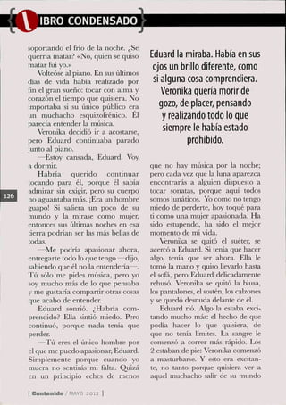 IBRO CONDENSADO

soportando el frío de la noche. ¿Se
querría matar? «No, quien se quiso      Eduard la miraba. Había en sus
matar fui yo.»                           ojos un brillo diferente, como
    Volteóse al piano. En sus últimos
días de vida había realizado por         si alguna cosa comprendiera.
fin el gran sueño: tocar con alma y         Veronika quería morir de
corazón el tiempo que quisiera. No
importaba si su único público era          gozo, de placer, pensando
un muchacho esquizofrénico. El              y realizando todo lo que
parecía entender la música.
     Veronika decidió ir a acostarse,       siempre le había estado
pero Eduard continuaba parado                       prohibido.
junto al piano.
     —Estoy cansada, Eduard. Voy
a dormir.                               que no hay música por la noche;
     Habría querido continuar           pero cada vez que la luna aparezca
tocando para él, porque él sabía        encontrarás a alguien dispuesto a
admirar sin exigir, pero su cuerpo      tocar sonatas, porque aquí todos
 no aguantaba más. ¡Era un hombre       somos lunáticos. Yo como no tengo
guapo! Si saliera un poco de su         miedo de perderte, hoy toqué para
mundo y la mirase como mujer,           ti como una mujer apasionada. Ha
entonces sus últimas noches en esa      sido estupendo, ha sido el mejor
tierra podrían ser las más bellas de    momento de mi vida.
todas.                                      Veronika se quitó el suéter, se
     —Me podría apasionar ahora,        acercó a Eduard. Si tenía que hacer
entregarte todo lo que tengo —dijo,     algo, tenía que ser ahora. EUa le
 sabiendo que él no la entendería—.     tomó la mano y quiso llevarlo hasta
Tú sólo me pides música, pero yo        el sofá, pero Eduard delicadamente
 soy mucho más de lo que pensaba        rehusó. Veronika se quitó la blusa,
y me gustaría compartir otras cosas     los pantalones, el sostén, los calzones
 que acabo de entender.                 y se quedó desnuda delante de él.
     Eduard sonrió. ¿Habría com-            Eduard rió. Algo la estaba exci-
prendido? EUa sintió miedo. Pero        tando mucho más: el hecho de que
 continuó, porque nada tenía que        podía hacer lo que quisiera, de
perder.                                 que no tenía límites. La sangre le
     —Tú eres el único hombre por       comenzó a correr más rápido. Los
 el que me puedo apasionar, Eduard.     2 estaban de pie: Veronika comenzó
 Simplemente porque cuando yo           a masturbarse. Y esto era excitan-
 muera no sentirás mi falta. Quizá      te, no tanto porque quisiera ver a
 en un principio eches de menos         aquel muchacho salir de su mundo

[ Contenido / M Y 2012 ]
               AO
 