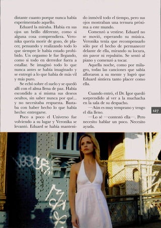 distante cuanto porque nunca había      do inmóvil todo el tiempo, pero sus
experimentado aquello.                  ojos mostraban una ternura próxi-
    Eduard la miraba. Había en sus      ma a este mundo.
ojos un brillo diferente, como si           Gomenzó a vestirse. Eduard no
alguna cosa comprendiera. Vero-         se movió, esperando su música.
nika quería morir de gozo, de pla-      Veronika tenía que recompensarlo
cer, pensando y realizando todo lo      sólo por el hecho de permanecer
que siempre le había estado prohi-      delante de eUa, mirando su locura,
bido. Un orgasmo le fue Llegando,       sin pavor ni repulsión. Se sentó al
como si todo en derredor fuera a        piano y comenzó a tocar
estallar Se imaginó todo lo que             Aquella noche, como por mila-
nunca antes se había imaginado y        gro, todas las canciones que sabía
se entregó a lo que había de más vil    afloraron a su mente y logró que
y más puro.                             Eduard sintiera tanto placer como
    Se echó sobre el suelo y se quedó   ella.
allí con el alma llena de paz. Había
escondido a sí misma sus deseos             Guando entró, el Dr Igor quedó
ocultos, sin saber nunca por qué...     sorprendido al ver a la muchacha
y no necesitaba respuesta. Basta-       en la sala de su despacho.
ba con haber hecho lo que había            —Aún es muy temprano y tengo
hecho: entregarse.                      el día Heno.
    Poco a poco el Universo fue            —Lo sé —contestó ella—. Pero
volviendo a su lugar y Veronika se      necesito hablar un poco. Necesito
levantó. Eduard se había manteni-       ayuda.
 